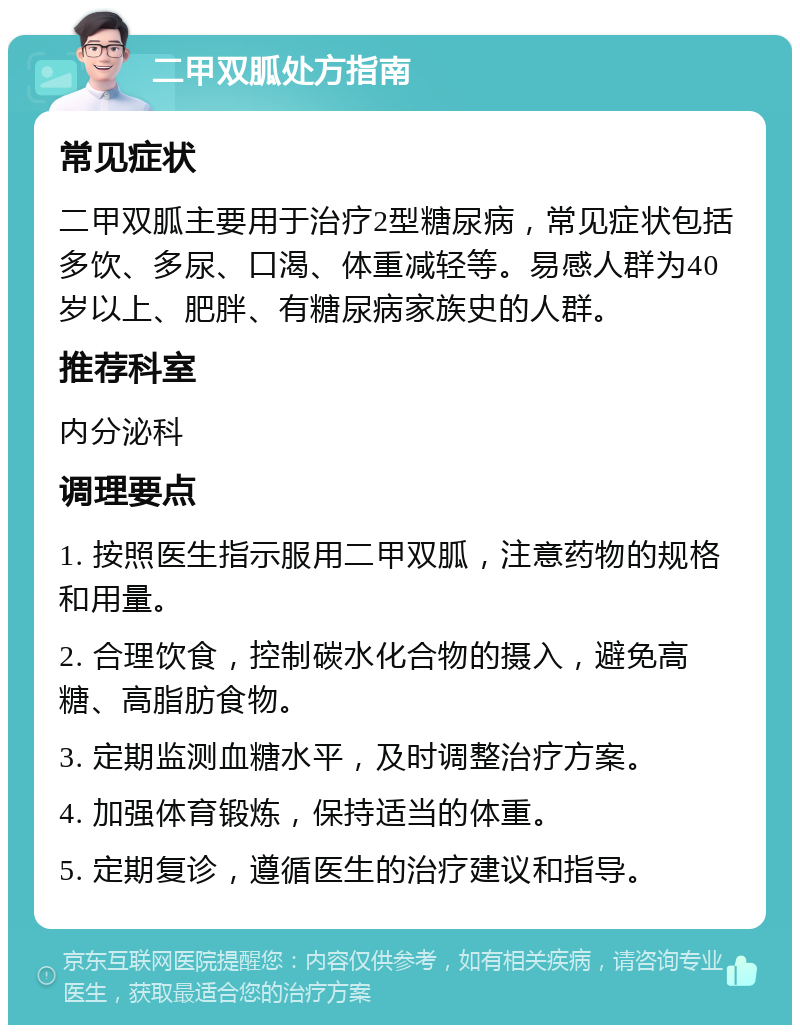 二甲双胍处方指南 常见症状 二甲双胍主要用于治疗2型糖尿病，常见症状包括多饮、多尿、口渴、体重减轻等。易感人群为40岁以上、肥胖、有糖尿病家族史的人群。 推荐科室 内分泌科 调理要点 1. 按照医生指示服用二甲双胍，注意药物的规格和用量。 2. 合理饮食，控制碳水化合物的摄入，避免高糖、高脂肪食物。 3. 定期监测血糖水平，及时调整治疗方案。 4. 加强体育锻炼，保持适当的体重。 5. 定期复诊，遵循医生的治疗建议和指导。