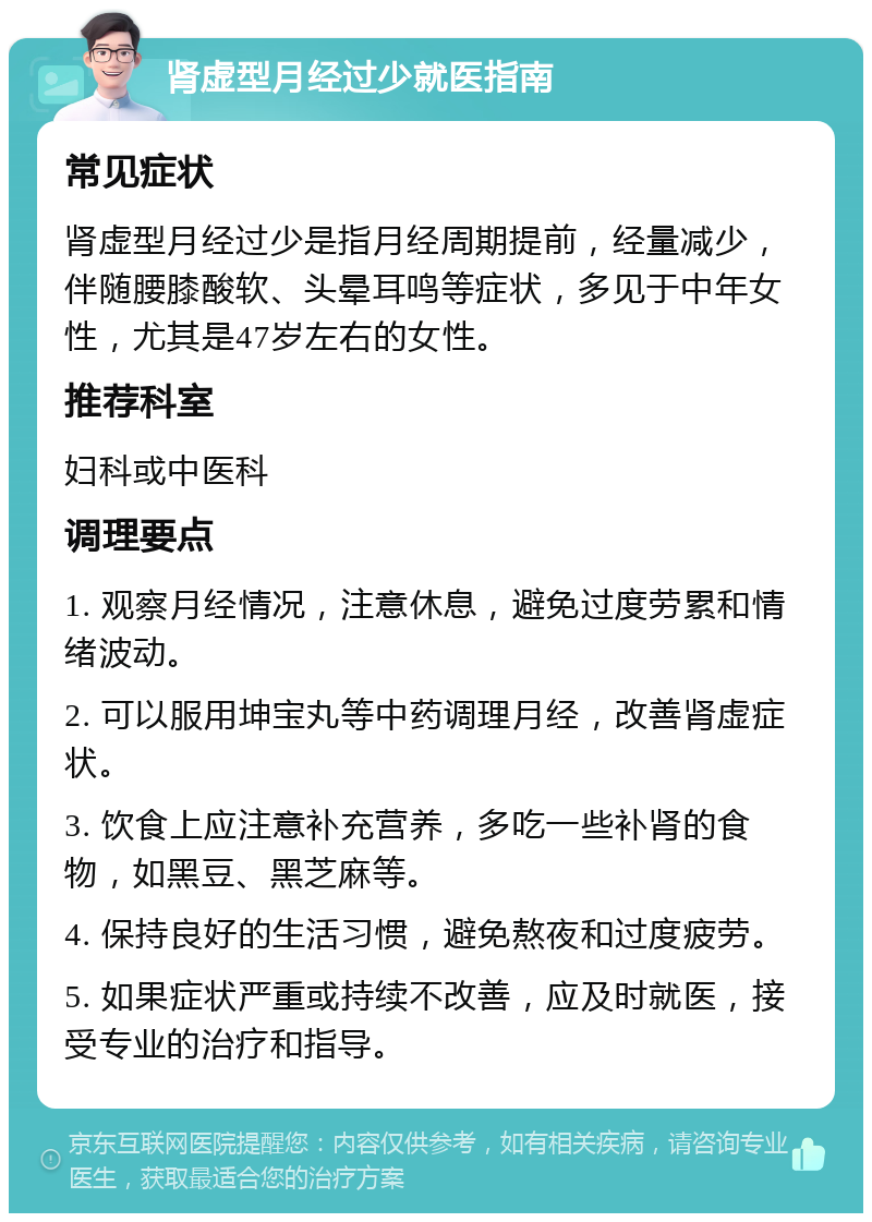 肾虚型月经过少就医指南 常见症状 肾虚型月经过少是指月经周期提前，经量减少，伴随腰膝酸软、头晕耳鸣等症状，多见于中年女性，尤其是47岁左右的女性。 推荐科室 妇科或中医科 调理要点 1. 观察月经情况，注意休息，避免过度劳累和情绪波动。 2. 可以服用坤宝丸等中药调理月经，改善肾虚症状。 3. 饮食上应注意补充营养，多吃一些补肾的食物，如黑豆、黑芝麻等。 4. 保持良好的生活习惯，避免熬夜和过度疲劳。 5. 如果症状严重或持续不改善，应及时就医，接受专业的治疗和指导。