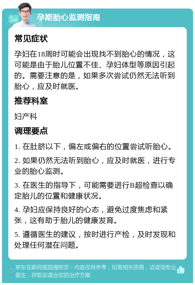 孕期胎心监测指南 常见症状 孕妇在18周时可能会出现找不到胎心的情况，这可能是由于胎儿位置不佳、孕妇体型等原因引起的。需要注意的是，如果多次尝试仍然无法听到胎心，应及时就医。 推荐科室 妇产科 调理要点 1. 在肚脐以下，偏左或偏右的位置尝试听胎心。 2. 如果仍然无法听到胎心，应及时就医，进行专业的胎心监测。 3. 在医生的指导下，可能需要进行B超检查以确定胎儿的位置和健康状况。 4. 孕妇应保持良好的心态，避免过度焦虑和紧张，这有助于胎儿的健康发育。 5. 遵循医生的建议，按时进行产检，及时发现和处理任何潜在问题。