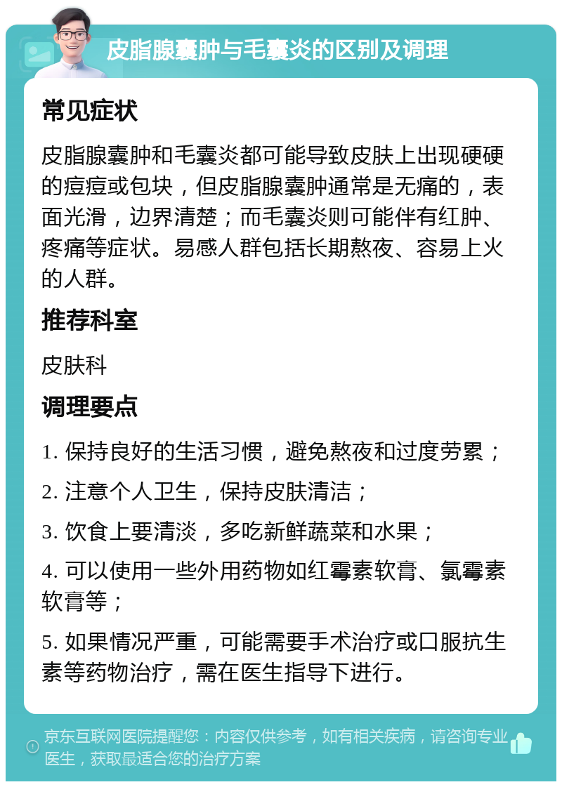 皮脂腺囊肿与毛囊炎的区别及调理 常见症状 皮脂腺囊肿和毛囊炎都可能导致皮肤上出现硬硬的痘痘或包块，但皮脂腺囊肿通常是无痛的，表面光滑，边界清楚；而毛囊炎则可能伴有红肿、疼痛等症状。易感人群包括长期熬夜、容易上火的人群。 推荐科室 皮肤科 调理要点 1. 保持良好的生活习惯，避免熬夜和过度劳累； 2. 注意个人卫生，保持皮肤清洁； 3. 饮食上要清淡，多吃新鲜蔬菜和水果； 4. 可以使用一些外用药物如红霉素软膏、氯霉素软膏等； 5. 如果情况严重，可能需要手术治疗或口服抗生素等药物治疗，需在医生指导下进行。