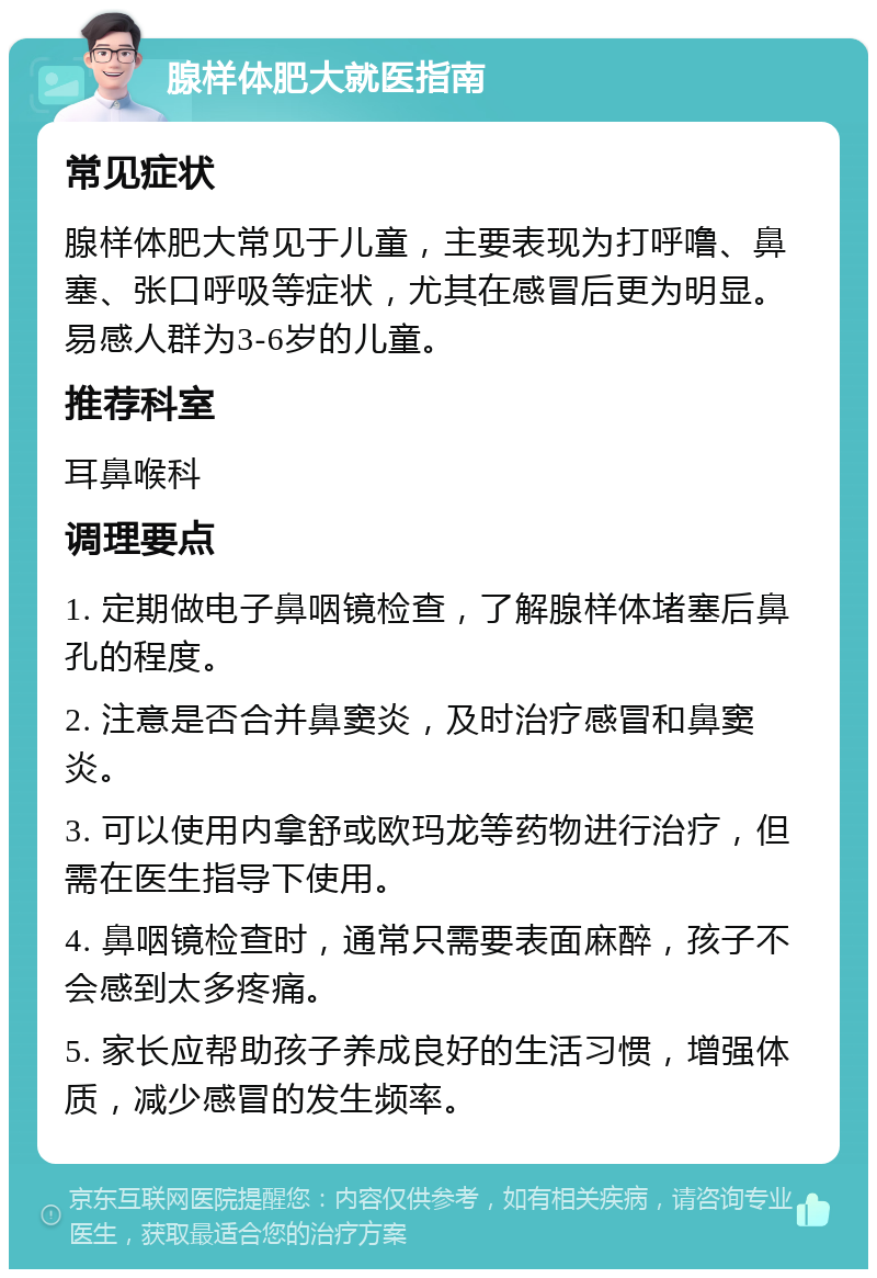 腺样体肥大就医指南 常见症状 腺样体肥大常见于儿童，主要表现为打呼噜、鼻塞、张口呼吸等症状，尤其在感冒后更为明显。易感人群为3-6岁的儿童。 推荐科室 耳鼻喉科 调理要点 1. 定期做电子鼻咽镜检查，了解腺样体堵塞后鼻孔的程度。 2. 注意是否合并鼻窦炎，及时治疗感冒和鼻窦炎。 3. 可以使用内拿舒或欧玛龙等药物进行治疗，但需在医生指导下使用。 4. 鼻咽镜检查时，通常只需要表面麻醉，孩子不会感到太多疼痛。 5. 家长应帮助孩子养成良好的生活习惯，增强体质，减少感冒的发生频率。