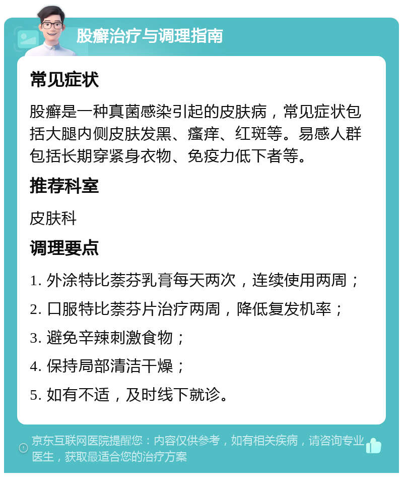 股癣治疗与调理指南 常见症状 股癣是一种真菌感染引起的皮肤病，常见症状包括大腿内侧皮肤发黑、瘙痒、红斑等。易感人群包括长期穿紧身衣物、免疫力低下者等。 推荐科室 皮肤科 调理要点 1. 外涂特比萘芬乳膏每天两次，连续使用两周； 2. 口服特比萘芬片治疗两周，降低复发机率； 3. 避免辛辣刺激食物； 4. 保持局部清洁干燥； 5. 如有不适，及时线下就诊。