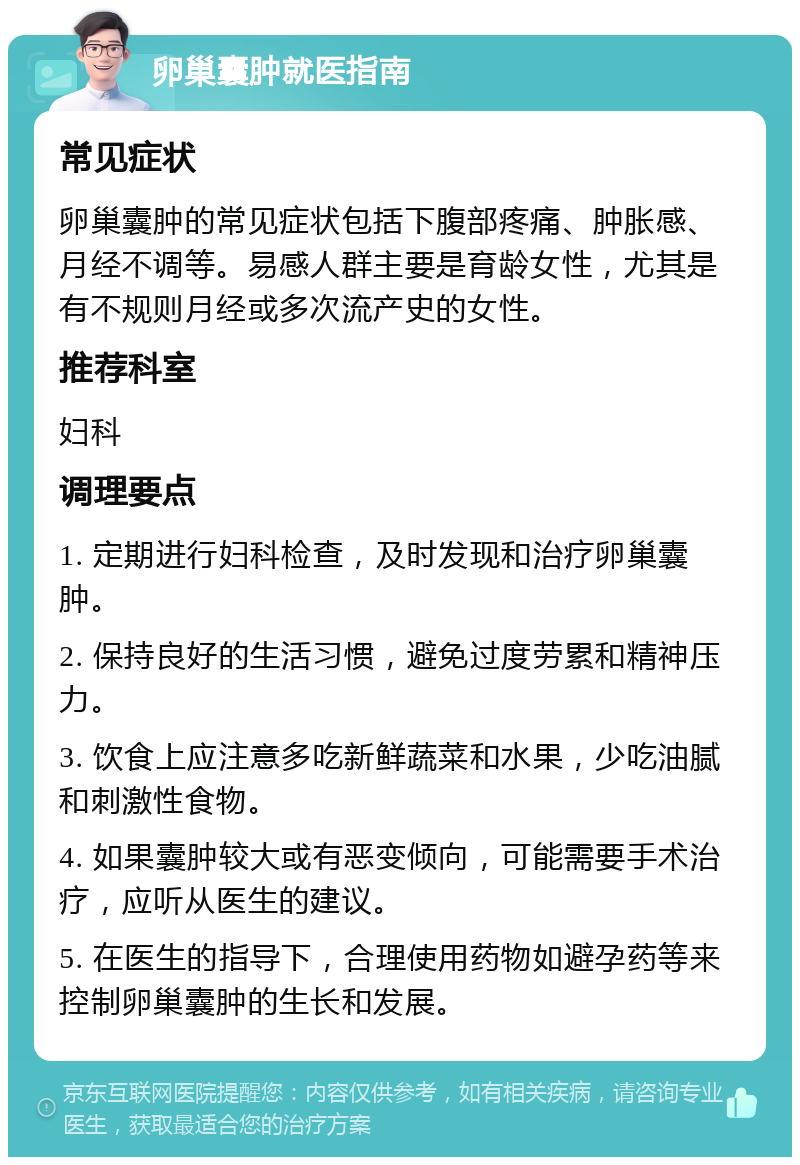 卵巢囊肿就医指南 常见症状 卵巢囊肿的常见症状包括下腹部疼痛、肿胀感、月经不调等。易感人群主要是育龄女性，尤其是有不规则月经或多次流产史的女性。 推荐科室 妇科 调理要点 1. 定期进行妇科检查，及时发现和治疗卵巢囊肿。 2. 保持良好的生活习惯，避免过度劳累和精神压力。 3. 饮食上应注意多吃新鲜蔬菜和水果，少吃油腻和刺激性食物。 4. 如果囊肿较大或有恶变倾向，可能需要手术治疗，应听从医生的建议。 5. 在医生的指导下，合理使用药物如避孕药等来控制卵巢囊肿的生长和发展。