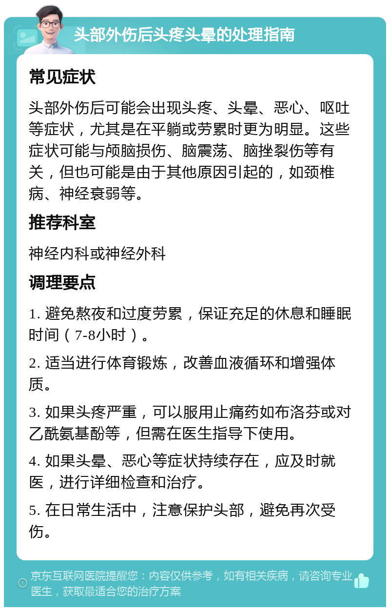 头部外伤后头疼头晕的处理指南 常见症状 头部外伤后可能会出现头疼、头晕、恶心、呕吐等症状，尤其是在平躺或劳累时更为明显。这些症状可能与颅脑损伤、脑震荡、脑挫裂伤等有关，但也可能是由于其他原因引起的，如颈椎病、神经衰弱等。 推荐科室 神经内科或神经外科 调理要点 1. 避免熬夜和过度劳累，保证充足的休息和睡眠时间（7-8小时）。 2. 适当进行体育锻炼，改善血液循环和增强体质。 3. 如果头疼严重，可以服用止痛药如布洛芬或对乙酰氨基酚等，但需在医生指导下使用。 4. 如果头晕、恶心等症状持续存在，应及时就医，进行详细检查和治疗。 5. 在日常生活中，注意保护头部，避免再次受伤。