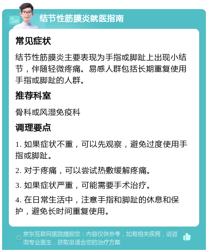 结节性筋膜炎就医指南 常见症状 结节性筋膜炎主要表现为手指或脚趾上出现小结节，伴随轻微疼痛。易感人群包括长期重复使用手指或脚趾的人群。 推荐科室 骨科或风湿免疫科 调理要点 1. 如果症状不重，可以先观察，避免过度使用手指或脚趾。 2. 对于疼痛，可以尝试热敷缓解疼痛。 3. 如果症状严重，可能需要手术治疗。 4. 在日常生活中，注意手指和脚趾的休息和保护，避免长时间重复使用。