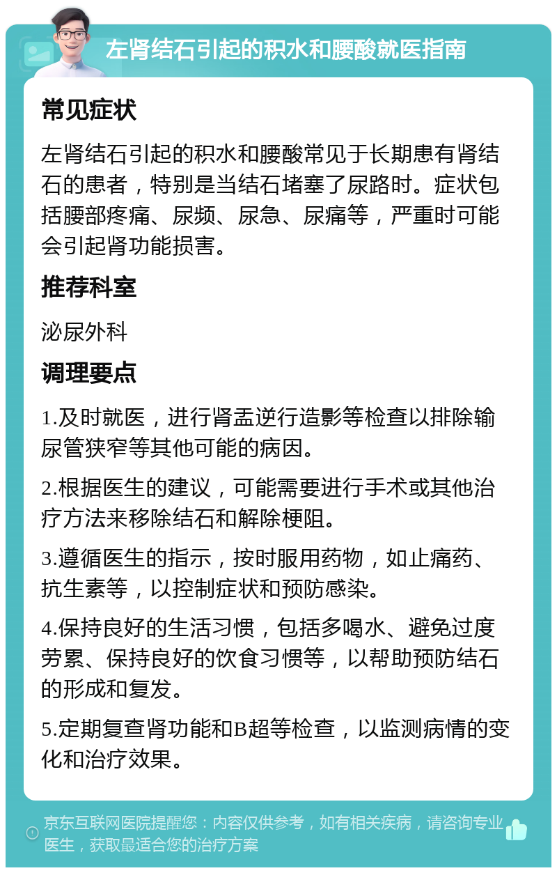 左肾结石引起的积水和腰酸就医指南 常见症状 左肾结石引起的积水和腰酸常见于长期患有肾结石的患者，特别是当结石堵塞了尿路时。症状包括腰部疼痛、尿频、尿急、尿痛等，严重时可能会引起肾功能损害。 推荐科室 泌尿外科 调理要点 1.及时就医，进行肾盂逆行造影等检查以排除输尿管狭窄等其他可能的病因。 2.根据医生的建议，可能需要进行手术或其他治疗方法来移除结石和解除梗阻。 3.遵循医生的指示，按时服用药物，如止痛药、抗生素等，以控制症状和预防感染。 4.保持良好的生活习惯，包括多喝水、避免过度劳累、保持良好的饮食习惯等，以帮助预防结石的形成和复发。 5.定期复查肾功能和B超等检查，以监测病情的变化和治疗效果。