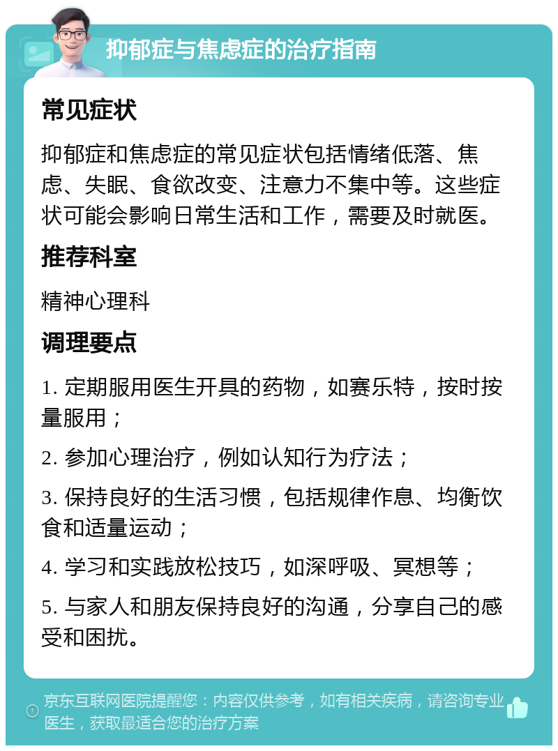 抑郁症与焦虑症的治疗指南 常见症状 抑郁症和焦虑症的常见症状包括情绪低落、焦虑、失眠、食欲改变、注意力不集中等。这些症状可能会影响日常生活和工作，需要及时就医。 推荐科室 精神心理科 调理要点 1. 定期服用医生开具的药物，如赛乐特，按时按量服用； 2. 参加心理治疗，例如认知行为疗法； 3. 保持良好的生活习惯，包括规律作息、均衡饮食和适量运动； 4. 学习和实践放松技巧，如深呼吸、冥想等； 5. 与家人和朋友保持良好的沟通，分享自己的感受和困扰。