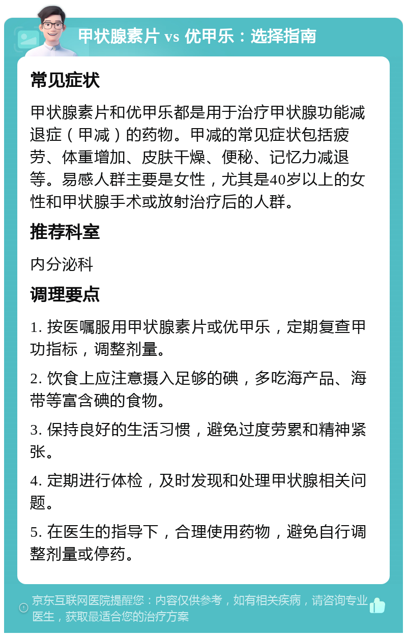 甲状腺素片 vs 优甲乐：选择指南 常见症状 甲状腺素片和优甲乐都是用于治疗甲状腺功能减退症（甲减）的药物。甲减的常见症状包括疲劳、体重增加、皮肤干燥、便秘、记忆力减退等。易感人群主要是女性，尤其是40岁以上的女性和甲状腺手术或放射治疗后的人群。 推荐科室 内分泌科 调理要点 1. 按医嘱服用甲状腺素片或优甲乐，定期复查甲功指标，调整剂量。 2. 饮食上应注意摄入足够的碘，多吃海产品、海带等富含碘的食物。 3. 保持良好的生活习惯，避免过度劳累和精神紧张。 4. 定期进行体检，及时发现和处理甲状腺相关问题。 5. 在医生的指导下，合理使用药物，避免自行调整剂量或停药。