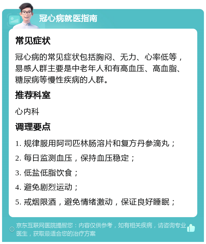 冠心病就医指南 常见症状 冠心病的常见症状包括胸闷、无力、心率低等，易感人群主要是中老年人和有高血压、高血脂、糖尿病等慢性疾病的人群。 推荐科室 心内科 调理要点 1. 规律服用阿司匹林肠溶片和复方丹参滴丸； 2. 每日监测血压，保持血压稳定； 3. 低盐低脂饮食； 4. 避免剧烈运动； 5. 戒烟限酒，避免情绪激动，保证良好睡眠；