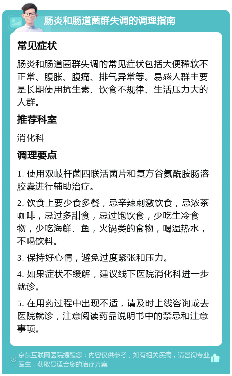 肠炎和肠道菌群失调的调理指南 常见症状 肠炎和肠道菌群失调的常见症状包括大便稀软不正常、腹胀、腹痛、排气异常等。易感人群主要是长期使用抗生素、饮食不规律、生活压力大的人群。 推荐科室 消化科 调理要点 1. 使用双岐杆菌四联活菌片和复方谷氨酰胺肠溶胶囊进行辅助治疗。 2. 饮食上要少食多餐，忌辛辣刺激饮食，忌浓茶咖啡，忌过多甜食，忌过饱饮食，少吃生冷食物，少吃海鲜、鱼，火锅类的食物，喝温热水，不喝饮料。 3. 保持好心情，避免过度紧张和压力。 4. 如果症状不缓解，建议线下医院消化科进一步就诊。 5. 在用药过程中出现不适，请及时上线咨询或去医院就诊，注意阅读药品说明书中的禁忌和注意事项。