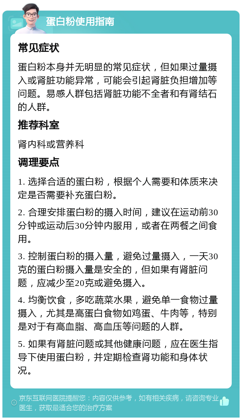 蛋白粉使用指南 常见症状 蛋白粉本身并无明显的常见症状，但如果过量摄入或肾脏功能异常，可能会引起肾脏负担增加等问题。易感人群包括肾脏功能不全者和有肾结石的人群。 推荐科室 肾内科或营养科 调理要点 1. 选择合适的蛋白粉，根据个人需要和体质来决定是否需要补充蛋白粉。 2. 合理安排蛋白粉的摄入时间，建议在运动前30分钟或运动后30分钟内服用，或者在两餐之间食用。 3. 控制蛋白粉的摄入量，避免过量摄入，一天30克的蛋白粉摄入量是安全的，但如果有肾脏问题，应减少至20克或避免摄入。 4. 均衡饮食，多吃蔬菜水果，避免单一食物过量摄入，尤其是高蛋白食物如鸡蛋、牛肉等，特别是对于有高血脂、高血压等问题的人群。 5. 如果有肾脏问题或其他健康问题，应在医生指导下使用蛋白粉，并定期检查肾功能和身体状况。