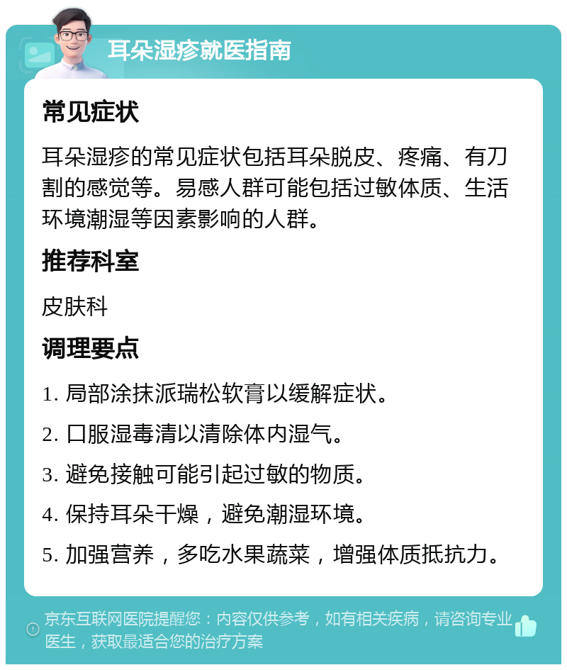 耳朵湿疹就医指南 常见症状 耳朵湿疹的常见症状包括耳朵脱皮、疼痛、有刀割的感觉等。易感人群可能包括过敏体质、生活环境潮湿等因素影响的人群。 推荐科室 皮肤科 调理要点 1. 局部涂抹派瑞松软膏以缓解症状。 2. 口服湿毒清以清除体内湿气。 3. 避免接触可能引起过敏的物质。 4. 保持耳朵干燥，避免潮湿环境。 5. 加强营养，多吃水果蔬菜，增强体质抵抗力。