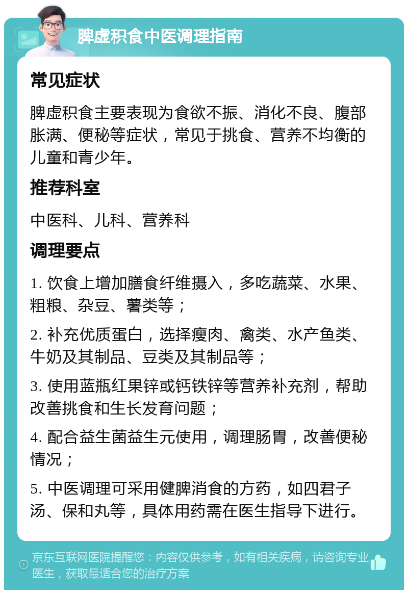 脾虚积食中医调理指南 常见症状 脾虚积食主要表现为食欲不振、消化不良、腹部胀满、便秘等症状，常见于挑食、营养不均衡的儿童和青少年。 推荐科室 中医科、儿科、营养科 调理要点 1. 饮食上增加膳食纤维摄入，多吃蔬菜、水果、粗粮、杂豆、薯类等； 2. 补充优质蛋白，选择瘦肉、禽类、水产鱼类、牛奶及其制品、豆类及其制品等； 3. 使用蓝瓶红果锌或钙铁锌等营养补充剂，帮助改善挑食和生长发育问题； 4. 配合益生菌益生元使用，调理肠胃，改善便秘情况； 5. 中医调理可采用健脾消食的方药，如四君子汤、保和丸等，具体用药需在医生指导下进行。