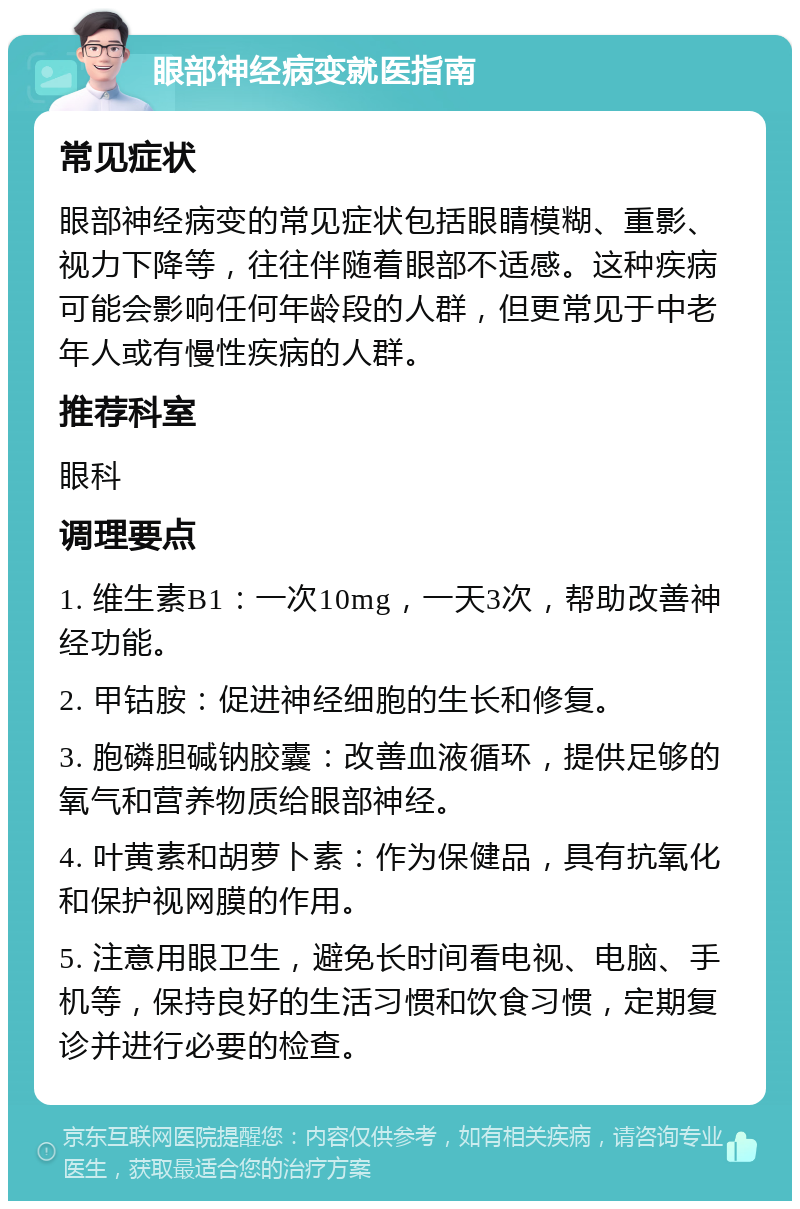 眼部神经病变就医指南 常见症状 眼部神经病变的常见症状包括眼睛模糊、重影、视力下降等，往往伴随着眼部不适感。这种疾病可能会影响任何年龄段的人群，但更常见于中老年人或有慢性疾病的人群。 推荐科室 眼科 调理要点 1. 维生素B1：一次10mg，一天3次，帮助改善神经功能。 2. 甲钴胺：促进神经细胞的生长和修复。 3. 胞磷胆碱钠胶囊：改善血液循环，提供足够的氧气和营养物质给眼部神经。 4. 叶黄素和胡萝卜素：作为保健品，具有抗氧化和保护视网膜的作用。 5. 注意用眼卫生，避免长时间看电视、电脑、手机等，保持良好的生活习惯和饮食习惯，定期复诊并进行必要的检查。