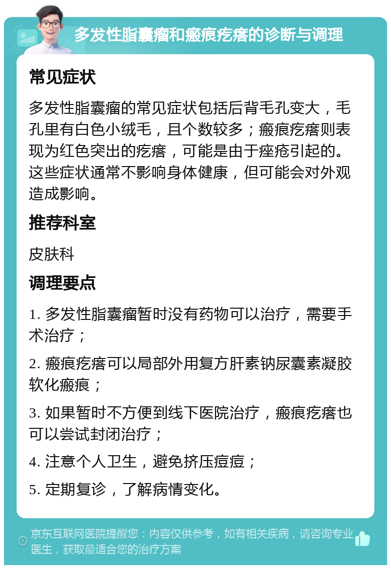 多发性脂囊瘤和瘢痕疙瘩的诊断与调理 常见症状 多发性脂囊瘤的常见症状包括后背毛孔变大，毛孔里有白色小绒毛，且个数较多；瘢痕疙瘩则表现为红色突出的疙瘩，可能是由于痤疮引起的。这些症状通常不影响身体健康，但可能会对外观造成影响。 推荐科室 皮肤科 调理要点 1. 多发性脂囊瘤暂时没有药物可以治疗，需要手术治疗； 2. 瘢痕疙瘩可以局部外用复方肝素钠尿囊素凝胶软化瘢痕； 3. 如果暂时不方便到线下医院治疗，瘢痕疙瘩也可以尝试封闭治疗； 4. 注意个人卫生，避免挤压痘痘； 5. 定期复诊，了解病情变化。