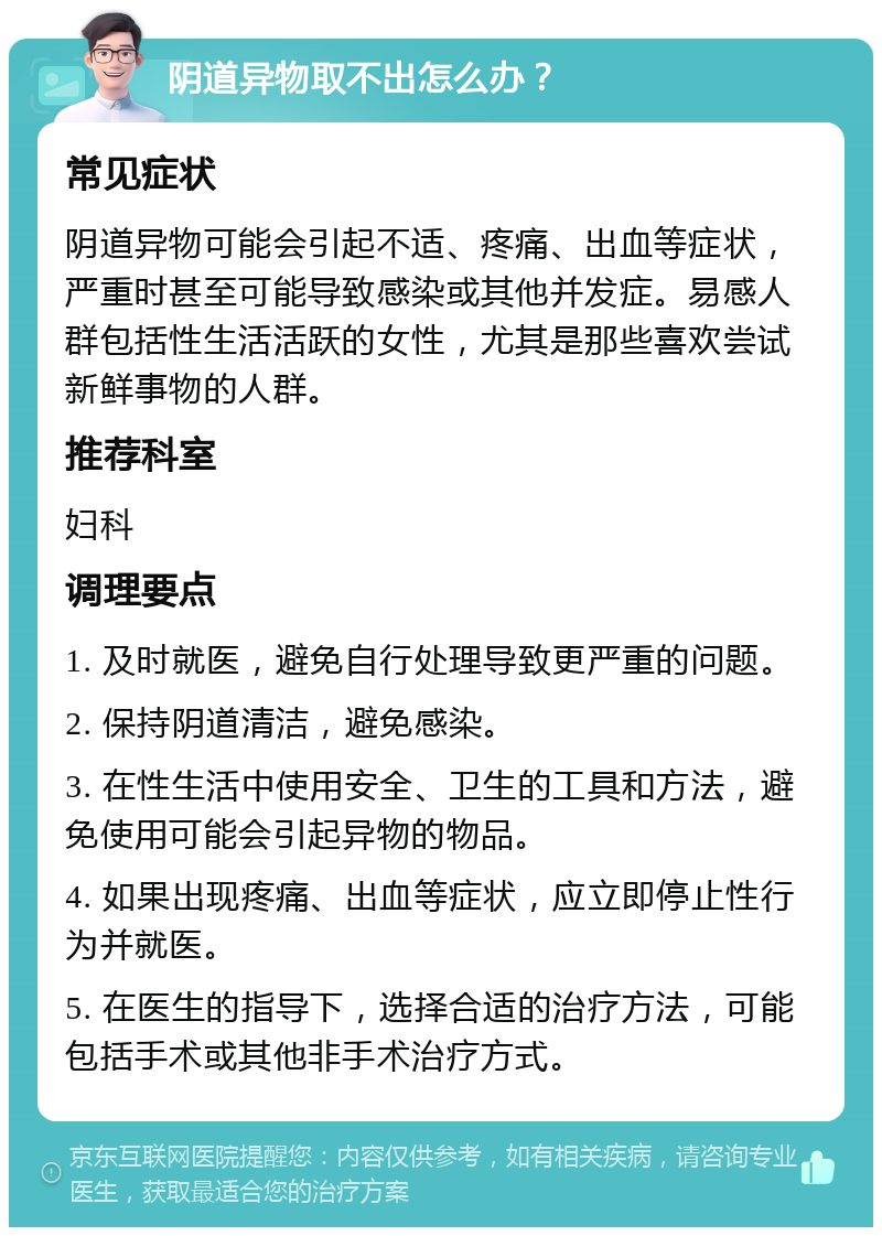 阴道异物取不出怎么办？ 常见症状 阴道异物可能会引起不适、疼痛、出血等症状，严重时甚至可能导致感染或其他并发症。易感人群包括性生活活跃的女性，尤其是那些喜欢尝试新鲜事物的人群。 推荐科室 妇科 调理要点 1. 及时就医，避免自行处理导致更严重的问题。 2. 保持阴道清洁，避免感染。 3. 在性生活中使用安全、卫生的工具和方法，避免使用可能会引起异物的物品。 4. 如果出现疼痛、出血等症状，应立即停止性行为并就医。 5. 在医生的指导下，选择合适的治疗方法，可能包括手术或其他非手术治疗方式。