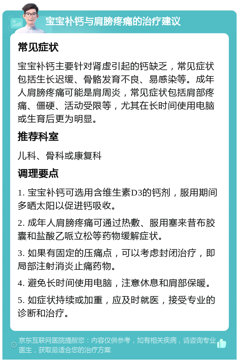 宝宝补钙与肩膀疼痛的治疗建议 常见症状 宝宝补钙主要针对肾虚引起的钙缺乏，常见症状包括生长迟缓、骨骼发育不良、易感染等。成年人肩膀疼痛可能是肩周炎，常见症状包括肩部疼痛、僵硬、活动受限等，尤其在长时间使用电脑或生育后更为明显。 推荐科室 儿科、骨科或康复科 调理要点 1. 宝宝补钙可选用含维生素D3的钙剂，服用期间多晒太阳以促进钙吸收。 2. 成年人肩膀疼痛可通过热敷、服用塞来昔布胶囊和盐酸乙哌立松等药物缓解症状。 3. 如果有固定的压痛点，可以考虑封闭治疗，即局部注射消炎止痛药物。 4. 避免长时间使用电脑，注意休息和肩部保暖。 5. 如症状持续或加重，应及时就医，接受专业的诊断和治疗。