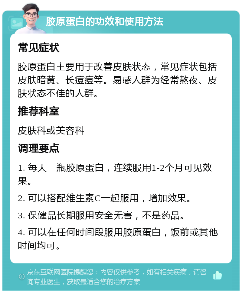 胶原蛋白的功效和使用方法 常见症状 胶原蛋白主要用于改善皮肤状态，常见症状包括皮肤暗黄、长痘痘等。易感人群为经常熬夜、皮肤状态不佳的人群。 推荐科室 皮肤科或美容科 调理要点 1. 每天一瓶胶原蛋白，连续服用1-2个月可见效果。 2. 可以搭配维生素C一起服用，增加效果。 3. 保健品长期服用安全无害，不是药品。 4. 可以在任何时间段服用胶原蛋白，饭前或其他时间均可。