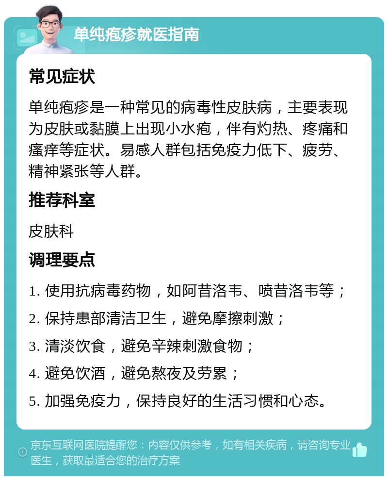 单纯疱疹就医指南 常见症状 单纯疱疹是一种常见的病毒性皮肤病，主要表现为皮肤或黏膜上出现小水疱，伴有灼热、疼痛和瘙痒等症状。易感人群包括免疫力低下、疲劳、精神紧张等人群。 推荐科室 皮肤科 调理要点 1. 使用抗病毒药物，如阿昔洛韦、喷昔洛韦等； 2. 保持患部清洁卫生，避免摩擦刺激； 3. 清淡饮食，避免辛辣刺激食物； 4. 避免饮酒，避免熬夜及劳累； 5. 加强免疫力，保持良好的生活习惯和心态。