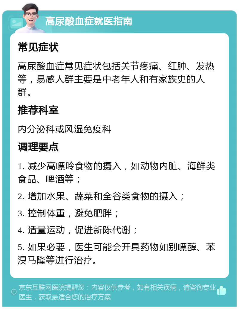 高尿酸血症就医指南 常见症状 高尿酸血症常见症状包括关节疼痛、红肿、发热等，易感人群主要是中老年人和有家族史的人群。 推荐科室 内分泌科或风湿免疫科 调理要点 1. 减少高嘌呤食物的摄入，如动物内脏、海鲜类食品、啤酒等； 2. 增加水果、蔬菜和全谷类食物的摄入； 3. 控制体重，避免肥胖； 4. 适量运动，促进新陈代谢； 5. 如果必要，医生可能会开具药物如别嘌醇、苯溴马隆等进行治疗。