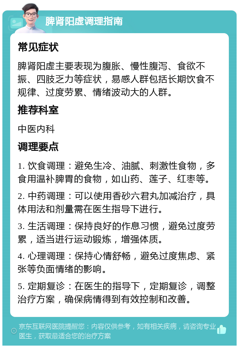 脾肾阳虚调理指南 常见症状 脾肾阳虚主要表现为腹胀、慢性腹泻、食欲不振、四肢乏力等症状，易感人群包括长期饮食不规律、过度劳累、情绪波动大的人群。 推荐科室 中医内科 调理要点 1. 饮食调理：避免生冷、油腻、刺激性食物，多食用温补脾胃的食物，如山药、莲子、红枣等。 2. 中药调理：可以使用香砂六君丸加减治疗，具体用法和剂量需在医生指导下进行。 3. 生活调理：保持良好的作息习惯，避免过度劳累，适当进行运动锻炼，增强体质。 4. 心理调理：保持心情舒畅，避免过度焦虑、紧张等负面情绪的影响。 5. 定期复诊：在医生的指导下，定期复诊，调整治疗方案，确保病情得到有效控制和改善。