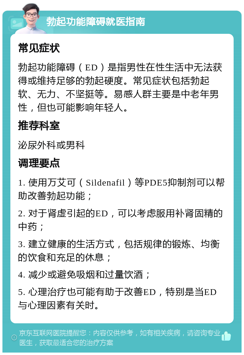 勃起功能障碍就医指南 常见症状 勃起功能障碍（ED）是指男性在性生活中无法获得或维持足够的勃起硬度。常见症状包括勃起软、无力、不坚挺等。易感人群主要是中老年男性，但也可能影响年轻人。 推荐科室 泌尿外科或男科 调理要点 1. 使用万艾可（Sildenafil）等PDE5抑制剂可以帮助改善勃起功能； 2. 对于肾虚引起的ED，可以考虑服用补肾固精的中药； 3. 建立健康的生活方式，包括规律的锻炼、均衡的饮食和充足的休息； 4. 减少或避免吸烟和过量饮酒； 5. 心理治疗也可能有助于改善ED，特别是当ED与心理因素有关时。