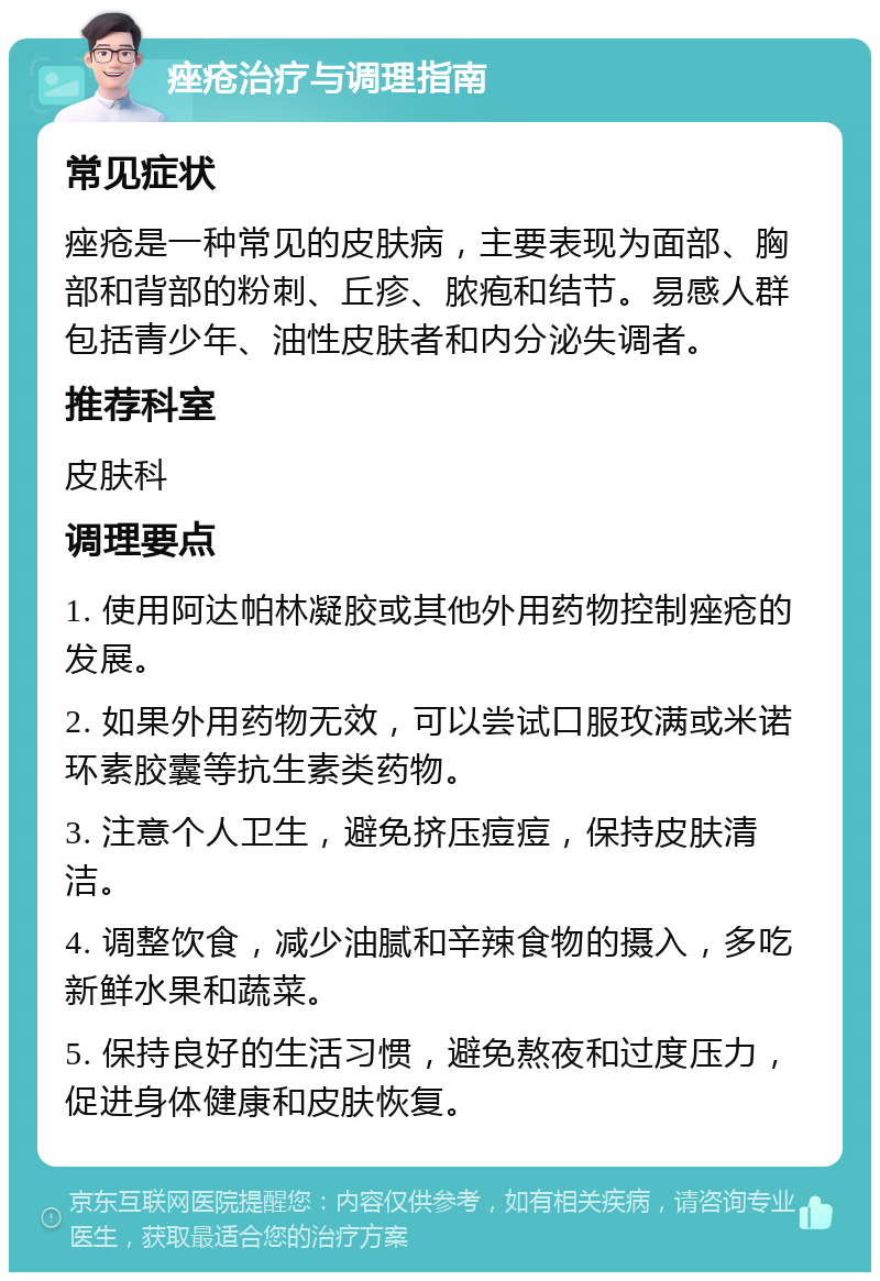 痤疮治疗与调理指南 常见症状 痤疮是一种常见的皮肤病，主要表现为面部、胸部和背部的粉刺、丘疹、脓疱和结节。易感人群包括青少年、油性皮肤者和内分泌失调者。 推荐科室 皮肤科 调理要点 1. 使用阿达帕林凝胶或其他外用药物控制痤疮的发展。 2. 如果外用药物无效，可以尝试口服玫满或米诺环素胶囊等抗生素类药物。 3. 注意个人卫生，避免挤压痘痘，保持皮肤清洁。 4. 调整饮食，减少油腻和辛辣食物的摄入，多吃新鲜水果和蔬菜。 5. 保持良好的生活习惯，避免熬夜和过度压力，促进身体健康和皮肤恢复。