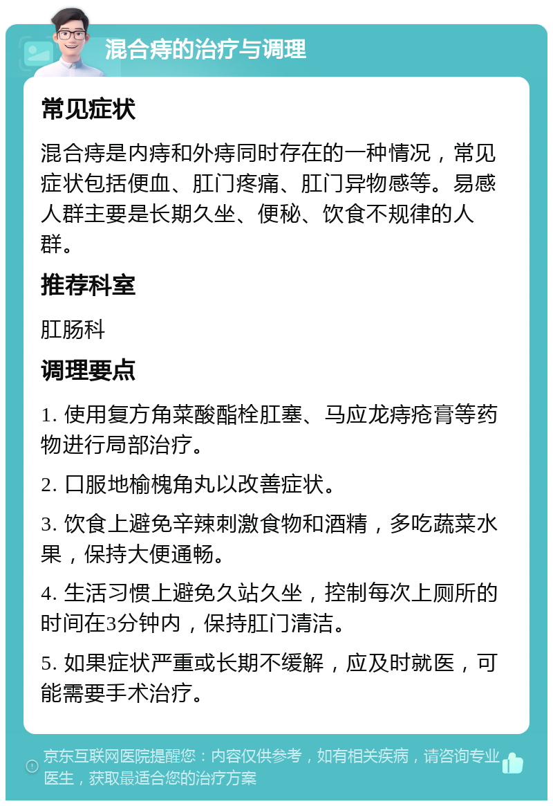 混合痔的治疗与调理 常见症状 混合痔是内痔和外痔同时存在的一种情况，常见症状包括便血、肛门疼痛、肛门异物感等。易感人群主要是长期久坐、便秘、饮食不规律的人群。 推荐科室 肛肠科 调理要点 1. 使用复方角菜酸酯栓肛塞、马应龙痔疮膏等药物进行局部治疗。 2. 口服地榆槐角丸以改善症状。 3. 饮食上避免辛辣刺激食物和酒精，多吃蔬菜水果，保持大便通畅。 4. 生活习惯上避免久站久坐，控制每次上厕所的时间在3分钟内，保持肛门清洁。 5. 如果症状严重或长期不缓解，应及时就医，可能需要手术治疗。