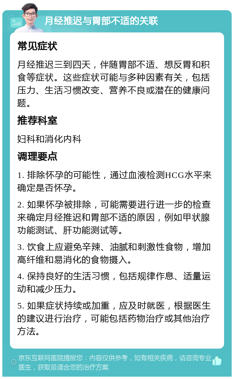 月经推迟与胃部不适的关联 常见症状 月经推迟三到四天，伴随胃部不适、想反胃和积食等症状。这些症状可能与多种因素有关，包括压力、生活习惯改变、营养不良或潜在的健康问题。 推荐科室 妇科和消化内科 调理要点 1. 排除怀孕的可能性，通过血液检测HCG水平来确定是否怀孕。 2. 如果怀孕被排除，可能需要进行进一步的检查来确定月经推迟和胃部不适的原因，例如甲状腺功能测试、肝功能测试等。 3. 饮食上应避免辛辣、油腻和刺激性食物，增加高纤维和易消化的食物摄入。 4. 保持良好的生活习惯，包括规律作息、适量运动和减少压力。 5. 如果症状持续或加重，应及时就医，根据医生的建议进行治疗，可能包括药物治疗或其他治疗方法。