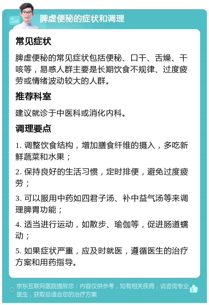 脾虚便秘的症状和调理 常见症状 脾虚便秘的常见症状包括便秘、口干、舌燥、干咳等，易感人群主要是长期饮食不规律、过度疲劳或情绪波动较大的人群。 推荐科室 建议就诊于中医科或消化内科。 调理要点 1. 调整饮食结构，增加膳食纤维的摄入，多吃新鲜蔬菜和水果； 2. 保持良好的生活习惯，定时排便，避免过度疲劳； 3. 可以服用中药如四君子汤、补中益气汤等来调理脾胃功能； 4. 适当进行运动，如散步、瑜伽等，促进肠道蠕动； 5. 如果症状严重，应及时就医，遵循医生的治疗方案和用药指导。