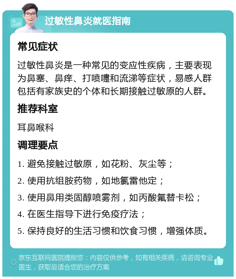 过敏性鼻炎就医指南 常见症状 过敏性鼻炎是一种常见的变应性疾病，主要表现为鼻塞、鼻痒、打喷嚏和流涕等症状，易感人群包括有家族史的个体和长期接触过敏原的人群。 推荐科室 耳鼻喉科 调理要点 1. 避免接触过敏原，如花粉、灰尘等； 2. 使用抗组胺药物，如地氯雷他定； 3. 使用鼻用类固醇喷雾剂，如丙酸氟替卡松； 4. 在医生指导下进行免疫疗法； 5. 保持良好的生活习惯和饮食习惯，增强体质。