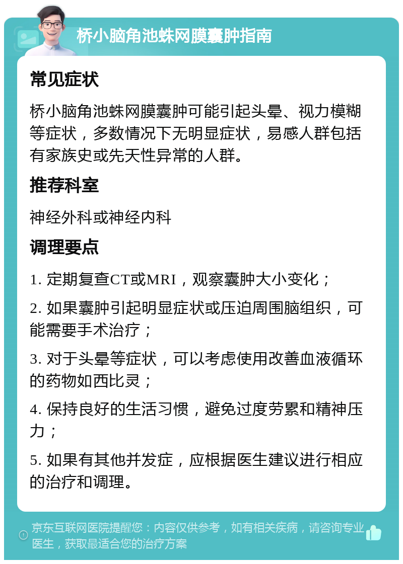 桥小脑角池蛛网膜囊肿指南 常见症状 桥小脑角池蛛网膜囊肿可能引起头晕、视力模糊等症状，多数情况下无明显症状，易感人群包括有家族史或先天性异常的人群。 推荐科室 神经外科或神经内科 调理要点 1. 定期复查CT或MRI，观察囊肿大小变化； 2. 如果囊肿引起明显症状或压迫周围脑组织，可能需要手术治疗； 3. 对于头晕等症状，可以考虑使用改善血液循环的药物如西比灵； 4. 保持良好的生活习惯，避免过度劳累和精神压力； 5. 如果有其他并发症，应根据医生建议进行相应的治疗和调理。