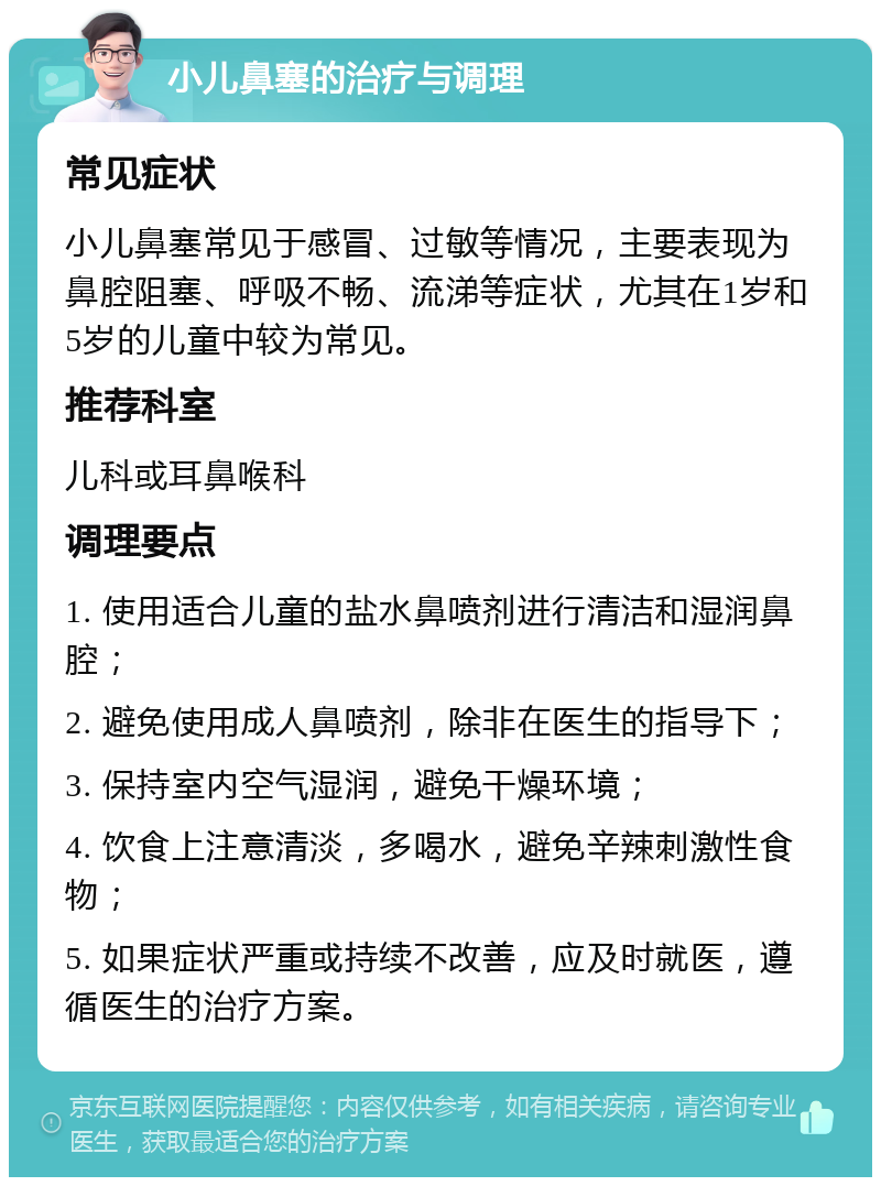 小儿鼻塞的治疗与调理 常见症状 小儿鼻塞常见于感冒、过敏等情况，主要表现为鼻腔阻塞、呼吸不畅、流涕等症状，尤其在1岁和5岁的儿童中较为常见。 推荐科室 儿科或耳鼻喉科 调理要点 1. 使用适合儿童的盐水鼻喷剂进行清洁和湿润鼻腔； 2. 避免使用成人鼻喷剂，除非在医生的指导下； 3. 保持室内空气湿润，避免干燥环境； 4. 饮食上注意清淡，多喝水，避免辛辣刺激性食物； 5. 如果症状严重或持续不改善，应及时就医，遵循医生的治疗方案。