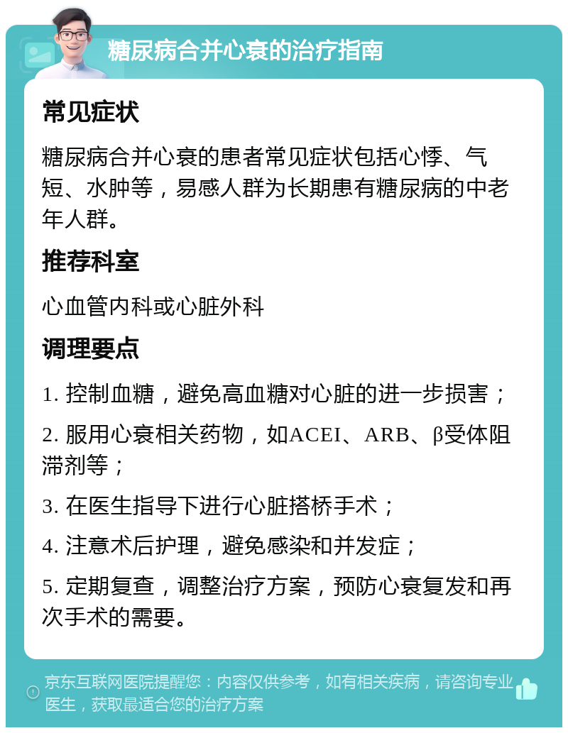 糖尿病合并心衰的治疗指南 常见症状 糖尿病合并心衰的患者常见症状包括心悸、气短、水肿等，易感人群为长期患有糖尿病的中老年人群。 推荐科室 心血管内科或心脏外科 调理要点 1. 控制血糖，避免高血糖对心脏的进一步损害； 2. 服用心衰相关药物，如ACEI、ARB、β受体阻滞剂等； 3. 在医生指导下进行心脏搭桥手术； 4. 注意术后护理，避免感染和并发症； 5. 定期复查，调整治疗方案，预防心衰复发和再次手术的需要。