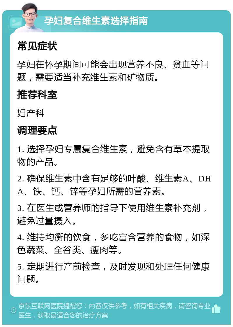 孕妇复合维生素选择指南 常见症状 孕妇在怀孕期间可能会出现营养不良、贫血等问题，需要适当补充维生素和矿物质。 推荐科室 妇产科 调理要点 1. 选择孕妇专属复合维生素，避免含有草本提取物的产品。 2. 确保维生素中含有足够的叶酸、维生素A、DHA、铁、钙、锌等孕妇所需的营养素。 3. 在医生或营养师的指导下使用维生素补充剂，避免过量摄入。 4. 维持均衡的饮食，多吃富含营养的食物，如深色蔬菜、全谷类、瘦肉等。 5. 定期进行产前检查，及时发现和处理任何健康问题。