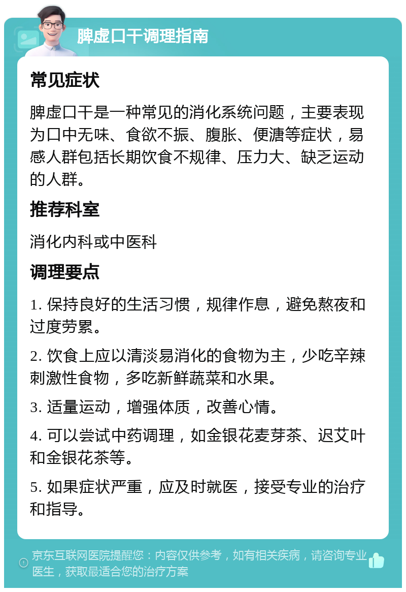 脾虚口干调理指南 常见症状 脾虚口干是一种常见的消化系统问题，主要表现为口中无味、食欲不振、腹胀、便溏等症状，易感人群包括长期饮食不规律、压力大、缺乏运动的人群。 推荐科室 消化内科或中医科 调理要点 1. 保持良好的生活习惯，规律作息，避免熬夜和过度劳累。 2. 饮食上应以清淡易消化的食物为主，少吃辛辣刺激性食物，多吃新鲜蔬菜和水果。 3. 适量运动，增强体质，改善心情。 4. 可以尝试中药调理，如金银花麦芽茶、迟艾叶和金银花茶等。 5. 如果症状严重，应及时就医，接受专业的治疗和指导。