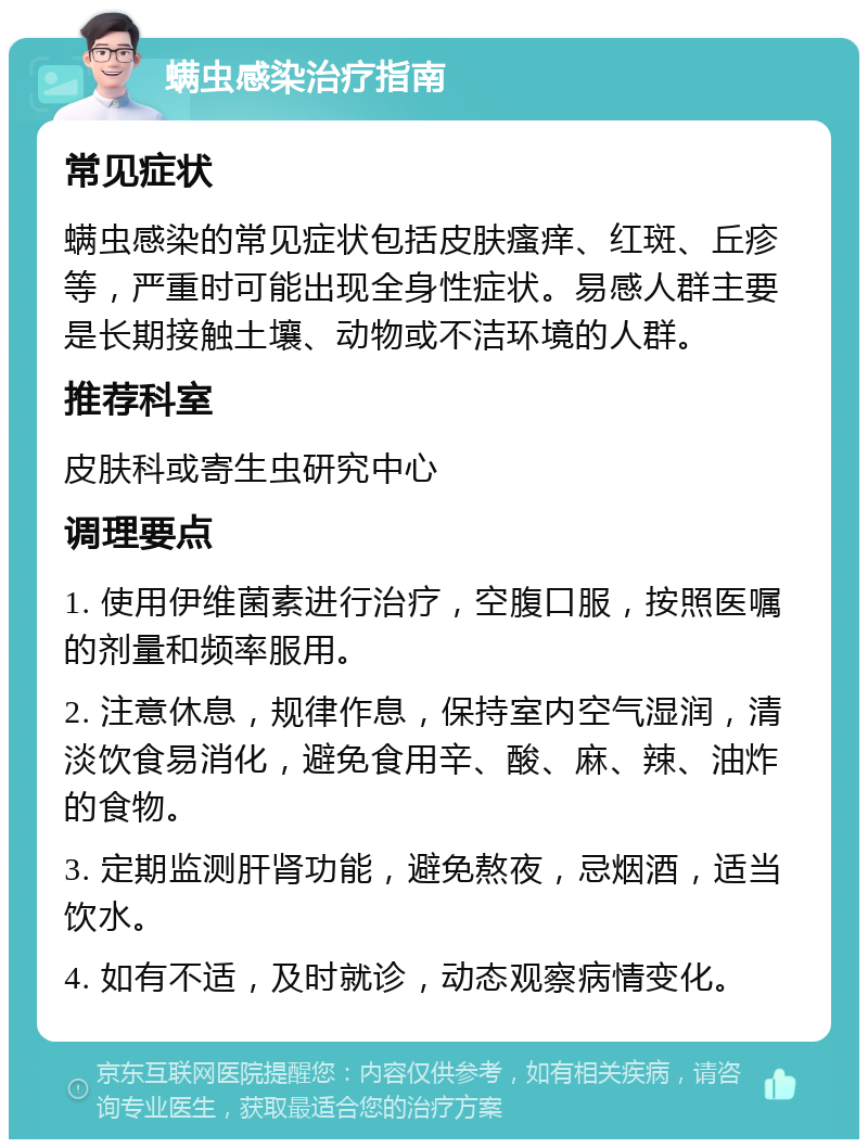 螨虫感染治疗指南 常见症状 螨虫感染的常见症状包括皮肤瘙痒、红斑、丘疹等，严重时可能出现全身性症状。易感人群主要是长期接触土壤、动物或不洁环境的人群。 推荐科室 皮肤科或寄生虫研究中心 调理要点 1. 使用伊维菌素进行治疗，空腹口服，按照医嘱的剂量和频率服用。 2. 注意休息，规律作息，保持室内空气湿润，清淡饮食易消化，避免食用辛、酸、麻、辣、油炸的食物。 3. 定期监测肝肾功能，避免熬夜，忌烟酒，适当饮水。 4. 如有不适，及时就诊，动态观察病情变化。