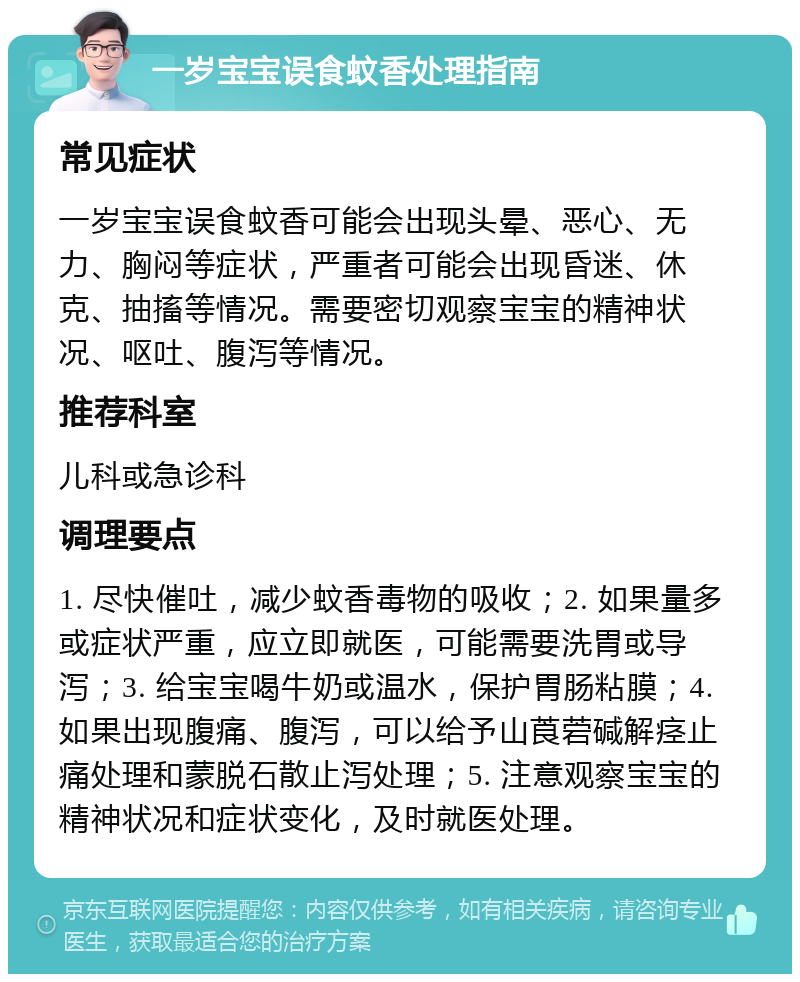 一岁宝宝误食蚊香处理指南 常见症状 一岁宝宝误食蚊香可能会出现头晕、恶心、无力、胸闷等症状，严重者可能会出现昏迷、休克、抽搐等情况。需要密切观察宝宝的精神状况、呕吐、腹泻等情况。 推荐科室 儿科或急诊科 调理要点 1. 尽快催吐，减少蚊香毒物的吸收；2. 如果量多或症状严重，应立即就医，可能需要洗胃或导泻；3. 给宝宝喝牛奶或温水，保护胃肠粘膜；4. 如果出现腹痛、腹泻，可以给予山莨菪碱解痉止痛处理和蒙脱石散止泻处理；5. 注意观察宝宝的精神状况和症状变化，及时就医处理。