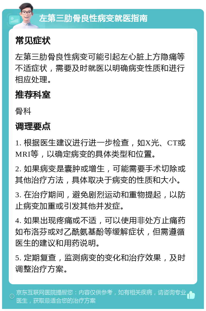 左第三肋骨良性病变就医指南 常见症状 左第三肋骨良性病变可能引起左心脏上方隐痛等不适症状，需要及时就医以明确病变性质和进行相应处理。 推荐科室 骨科 调理要点 1. 根据医生建议进行进一步检查，如X光、CT或MRI等，以确定病变的具体类型和位置。 2. 如果病变是囊肿或增生，可能需要手术切除或其他治疗方法，具体取决于病变的性质和大小。 3. 在治疗期间，避免剧烈运动和重物提起，以防止病变加重或引发其他并发症。 4. 如果出现疼痛或不适，可以使用非处方止痛药如布洛芬或对乙酰氨基酚等缓解症状，但需遵循医生的建议和用药说明。 5. 定期复查，监测病变的变化和治疗效果，及时调整治疗方案。