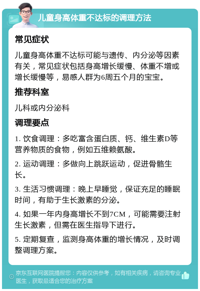 儿童身高体重不达标的调理方法 常见症状 儿童身高体重不达标可能与遗传、内分泌等因素有关，常见症状包括身高增长缓慢、体重不增或增长缓慢等，易感人群为6周五个月的宝宝。 推荐科室 儿科或内分泌科 调理要点 1. 饮食调理：多吃富含蛋白质、钙、维生素D等营养物质的食物，例如五维赖氨酸。 2. 运动调理：多做向上跳跃运动，促进骨骼生长。 3. 生活习惯调理：晚上早睡觉，保证充足的睡眠时间，有助于生长激素的分泌。 4. 如果一年内身高增长不到7CM，可能需要注射生长激素，但需在医生指导下进行。 5. 定期复查，监测身高体重的增长情况，及时调整调理方案。