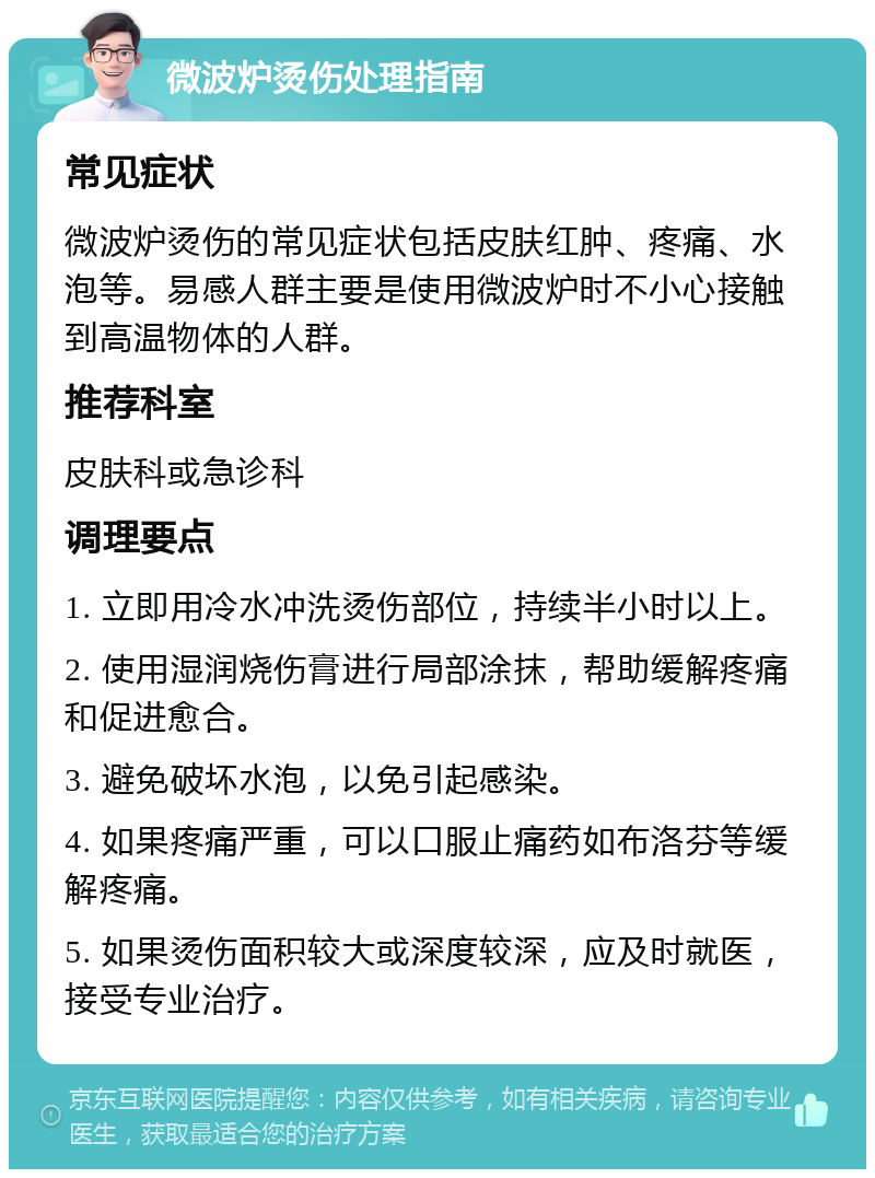 微波炉烫伤处理指南 常见症状 微波炉烫伤的常见症状包括皮肤红肿、疼痛、水泡等。易感人群主要是使用微波炉时不小心接触到高温物体的人群。 推荐科室 皮肤科或急诊科 调理要点 1. 立即用冷水冲洗烫伤部位，持续半小时以上。 2. 使用湿润烧伤膏进行局部涂抹，帮助缓解疼痛和促进愈合。 3. 避免破坏水泡，以免引起感染。 4. 如果疼痛严重，可以口服止痛药如布洛芬等缓解疼痛。 5. 如果烫伤面积较大或深度较深，应及时就医，接受专业治疗。