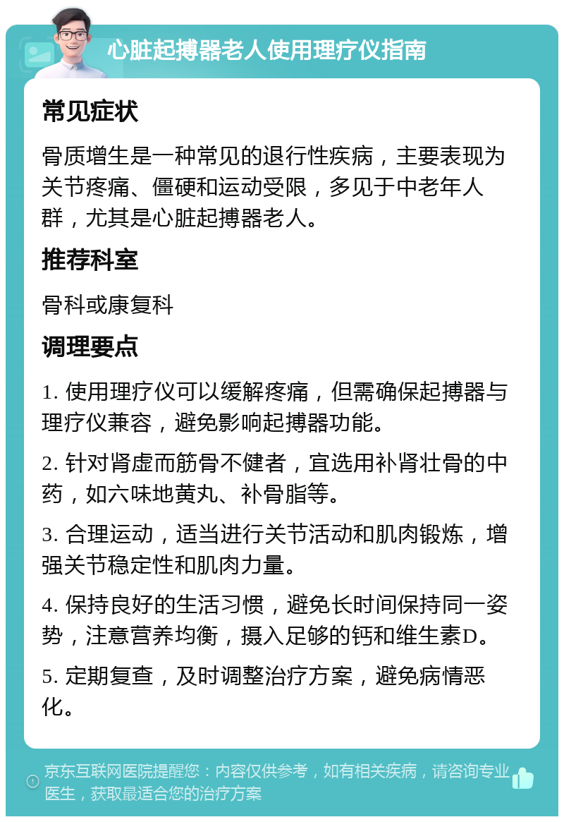 心脏起搏器老人使用理疗仪指南 常见症状 骨质增生是一种常见的退行性疾病，主要表现为关节疼痛、僵硬和运动受限，多见于中老年人群，尤其是心脏起搏器老人。 推荐科室 骨科或康复科 调理要点 1. 使用理疗仪可以缓解疼痛，但需确保起搏器与理疗仪兼容，避免影响起搏器功能。 2. 针对肾虚而筋骨不健者，宜选用补肾壮骨的中药，如六味地黄丸、补骨脂等。 3. 合理运动，适当进行关节活动和肌肉锻炼，增强关节稳定性和肌肉力量。 4. 保持良好的生活习惯，避免长时间保持同一姿势，注意营养均衡，摄入足够的钙和维生素D。 5. 定期复查，及时调整治疗方案，避免病情恶化。