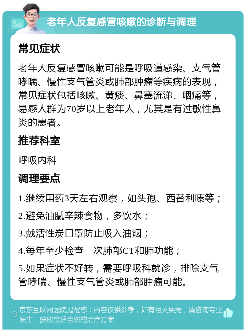 老年人反复感冒咳嗽的诊断与调理 常见症状 老年人反复感冒咳嗽可能是呼吸道感染、支气管哮喘、慢性支气管炎或肺部肿瘤等疾病的表现，常见症状包括咳嗽、黄痰、鼻塞流涕、咽痛等，易感人群为70岁以上老年人，尤其是有过敏性鼻炎的患者。 推荐科室 呼吸内科 调理要点 1.继续用药3天左右观察，如头孢、西替利嗪等； 2.避免油腻辛辣食物，多饮水； 3.戴活性炭口罩防止吸入油烟； 4.每年至少检查一次肺部CT和肺功能； 5.如果症状不好转，需要呼吸科就诊，排除支气管哮喘、慢性支气管炎或肺部肿瘤可能。