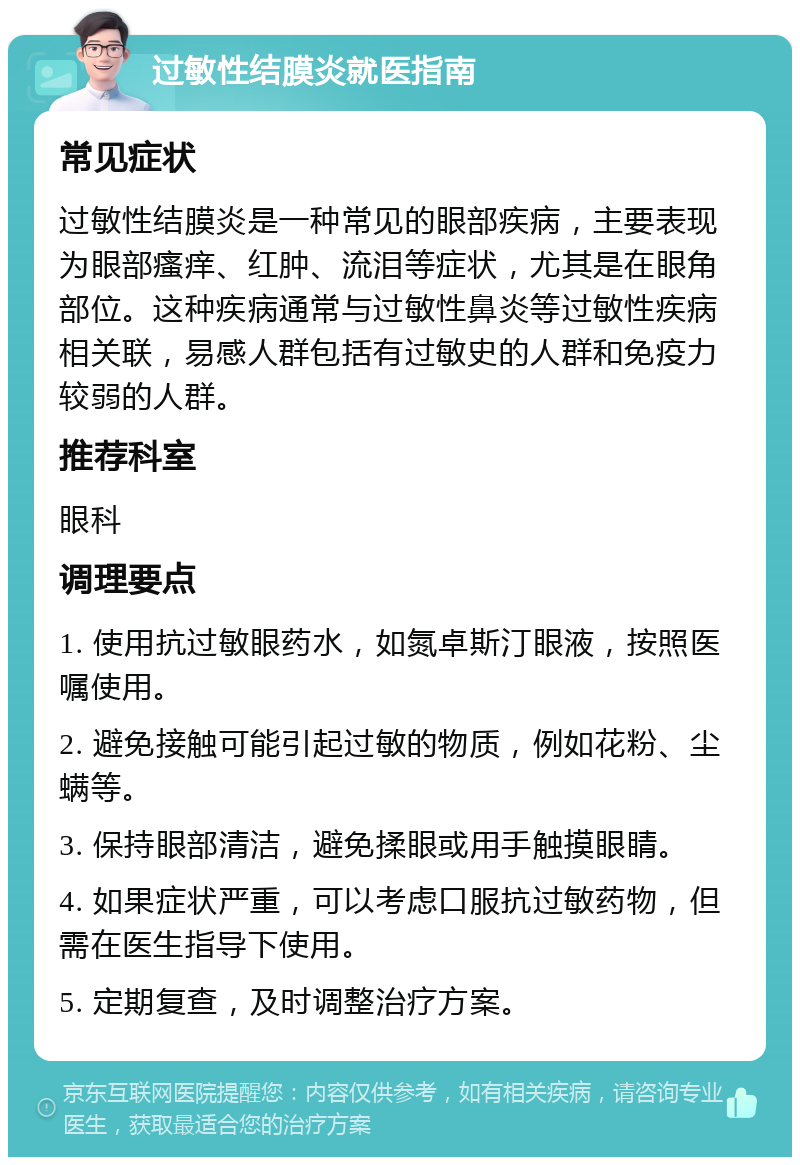 过敏性结膜炎就医指南 常见症状 过敏性结膜炎是一种常见的眼部疾病，主要表现为眼部瘙痒、红肿、流泪等症状，尤其是在眼角部位。这种疾病通常与过敏性鼻炎等过敏性疾病相关联，易感人群包括有过敏史的人群和免疫力较弱的人群。 推荐科室 眼科 调理要点 1. 使用抗过敏眼药水，如氮卓斯汀眼液，按照医嘱使用。 2. 避免接触可能引起过敏的物质，例如花粉、尘螨等。 3. 保持眼部清洁，避免揉眼或用手触摸眼睛。 4. 如果症状严重，可以考虑口服抗过敏药物，但需在医生指导下使用。 5. 定期复查，及时调整治疗方案。