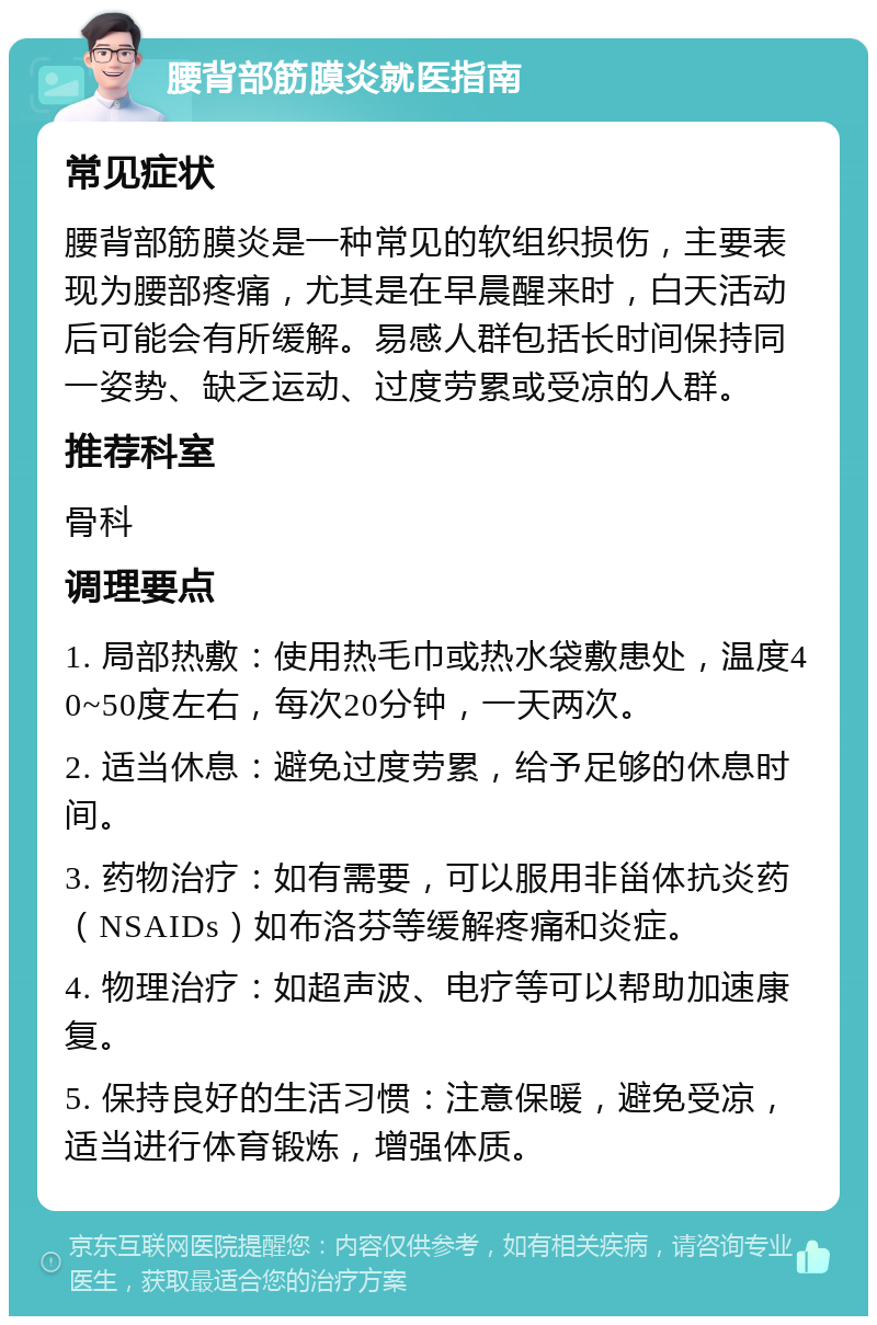 腰背部筋膜炎就医指南 常见症状 腰背部筋膜炎是一种常见的软组织损伤，主要表现为腰部疼痛，尤其是在早晨醒来时，白天活动后可能会有所缓解。易感人群包括长时间保持同一姿势、缺乏运动、过度劳累或受凉的人群。 推荐科室 骨科 调理要点 1. 局部热敷：使用热毛巾或热水袋敷患处，温度40~50度左右，每次20分钟，一天两次。 2. 适当休息：避免过度劳累，给予足够的休息时间。 3. 药物治疗：如有需要，可以服用非甾体抗炎药（NSAIDs）如布洛芬等缓解疼痛和炎症。 4. 物理治疗：如超声波、电疗等可以帮助加速康复。 5. 保持良好的生活习惯：注意保暖，避免受凉，适当进行体育锻炼，增强体质。