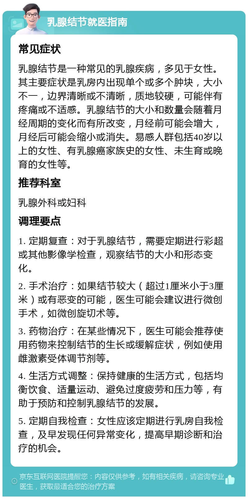 乳腺结节就医指南 常见症状 乳腺结节是一种常见的乳腺疾病，多见于女性。其主要症状是乳房内出现单个或多个肿块，大小不一，边界清晰或不清晰，质地较硬，可能伴有疼痛或不适感。乳腺结节的大小和数量会随着月经周期的变化而有所改变，月经前可能会增大，月经后可能会缩小或消失。易感人群包括40岁以上的女性、有乳腺癌家族史的女性、未生育或晚育的女性等。 推荐科室 乳腺外科或妇科 调理要点 1. 定期复查：对于乳腺结节，需要定期进行彩超或其他影像学检查，观察结节的大小和形态变化。 2. 手术治疗：如果结节较大（超过1厘米小于3厘米）或有恶变的可能，医生可能会建议进行微创手术，如微创旋切术等。 3. 药物治疗：在某些情况下，医生可能会推荐使用药物来控制结节的生长或缓解症状，例如使用雌激素受体调节剂等。 4. 生活方式调整：保持健康的生活方式，包括均衡饮食、适量运动、避免过度疲劳和压力等，有助于预防和控制乳腺结节的发展。 5. 定期自我检查：女性应该定期进行乳房自我检查，及早发现任何异常变化，提高早期诊断和治疗的机会。