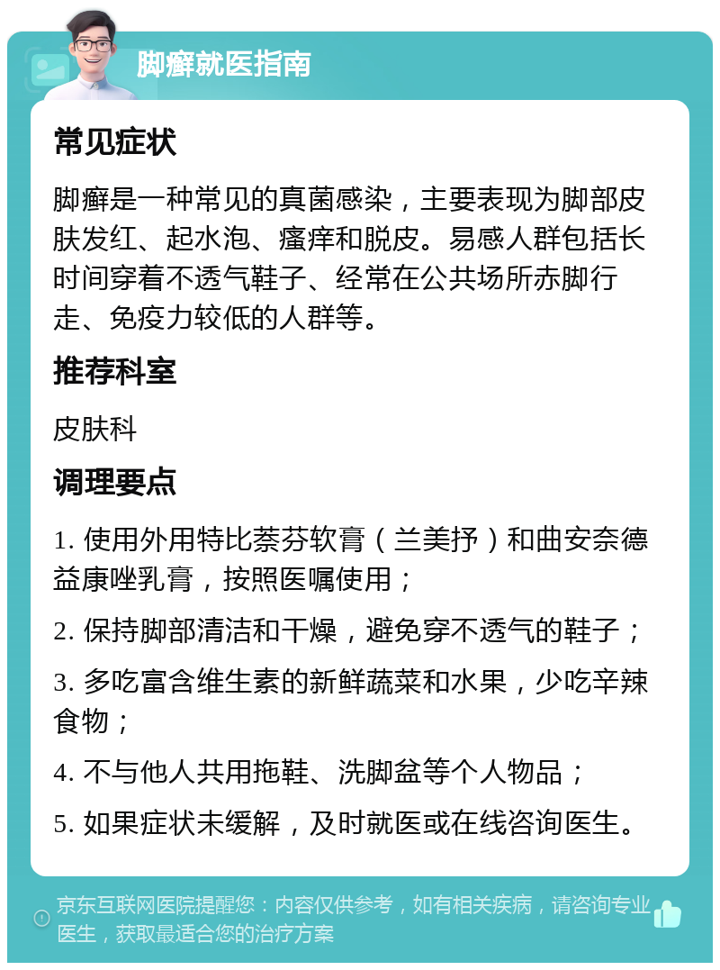 脚癣就医指南 常见症状 脚癣是一种常见的真菌感染，主要表现为脚部皮肤发红、起水泡、瘙痒和脱皮。易感人群包括长时间穿着不透气鞋子、经常在公共场所赤脚行走、免疫力较低的人群等。 推荐科室 皮肤科 调理要点 1. 使用外用特比萘芬软膏（兰美抒）和曲安奈德益康唑乳膏，按照医嘱使用； 2. 保持脚部清洁和干燥，避免穿不透气的鞋子； 3. 多吃富含维生素的新鲜蔬菜和水果，少吃辛辣食物； 4. 不与他人共用拖鞋、洗脚盆等个人物品； 5. 如果症状未缓解，及时就医或在线咨询医生。