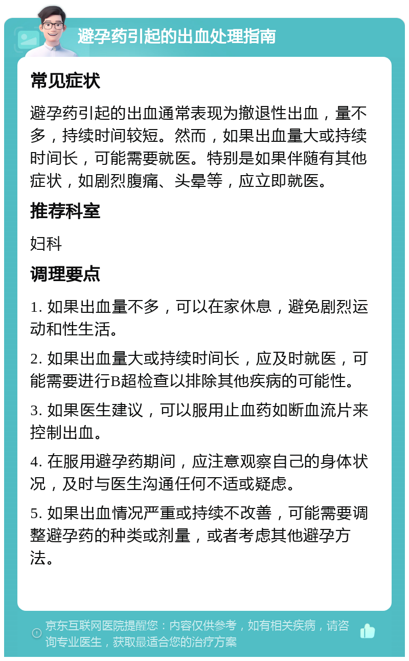 避孕药引起的出血处理指南 常见症状 避孕药引起的出血通常表现为撤退性出血，量不多，持续时间较短。然而，如果出血量大或持续时间长，可能需要就医。特别是如果伴随有其他症状，如剧烈腹痛、头晕等，应立即就医。 推荐科室 妇科 调理要点 1. 如果出血量不多，可以在家休息，避免剧烈运动和性生活。 2. 如果出血量大或持续时间长，应及时就医，可能需要进行B超检查以排除其他疾病的可能性。 3. 如果医生建议，可以服用止血药如断血流片来控制出血。 4. 在服用避孕药期间，应注意观察自己的身体状况，及时与医生沟通任何不适或疑虑。 5. 如果出血情况严重或持续不改善，可能需要调整避孕药的种类或剂量，或者考虑其他避孕方法。