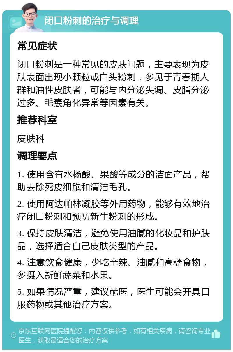 闭口粉刺的治疗与调理 常见症状 闭口粉刺是一种常见的皮肤问题，主要表现为皮肤表面出现小颗粒或白头粉刺，多见于青春期人群和油性皮肤者，可能与内分泌失调、皮脂分泌过多、毛囊角化异常等因素有关。 推荐科室 皮肤科 调理要点 1. 使用含有水杨酸、果酸等成分的洁面产品，帮助去除死皮细胞和清洁毛孔。 2. 使用阿达帕林凝胶等外用药物，能够有效地治疗闭口粉刺和预防新生粉刺的形成。 3. 保持皮肤清洁，避免使用油腻的化妆品和护肤品，选择适合自己皮肤类型的产品。 4. 注意饮食健康，少吃辛辣、油腻和高糖食物，多摄入新鲜蔬菜和水果。 5. 如果情况严重，建议就医，医生可能会开具口服药物或其他治疗方案。