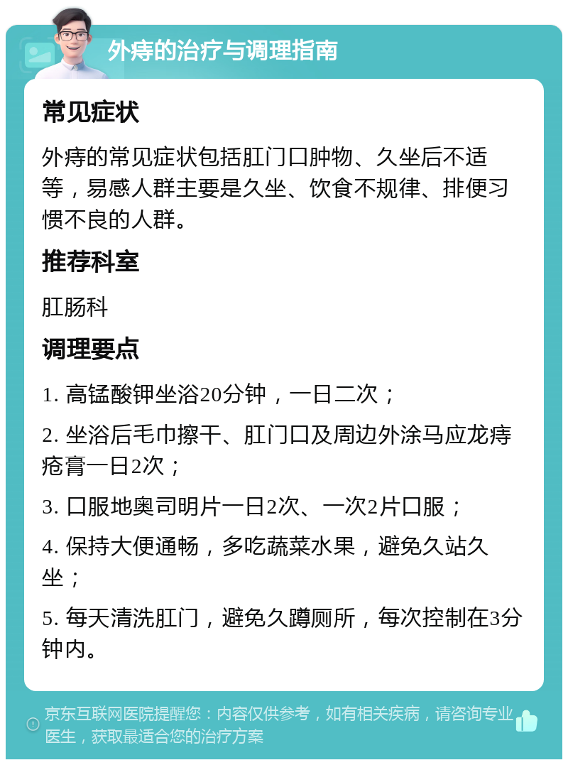 外痔的治疗与调理指南 常见症状 外痔的常见症状包括肛门口肿物、久坐后不适等，易感人群主要是久坐、饮食不规律、排便习惯不良的人群。 推荐科室 肛肠科 调理要点 1. 高锰酸钾坐浴20分钟，一日二次； 2. 坐浴后毛巾擦干、肛门口及周边外涂马应龙痔疮膏一日2次； 3. 口服地奥司明片一日2次、一次2片口服； 4. 保持大便通畅，多吃蔬菜水果，避免久站久坐； 5. 每天清洗肛门，避免久蹲厕所，每次控制在3分钟内。